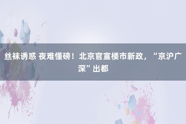 丝袜诱惑 夜难懂磅！北京官宣楼市新政，“京沪广深”出都