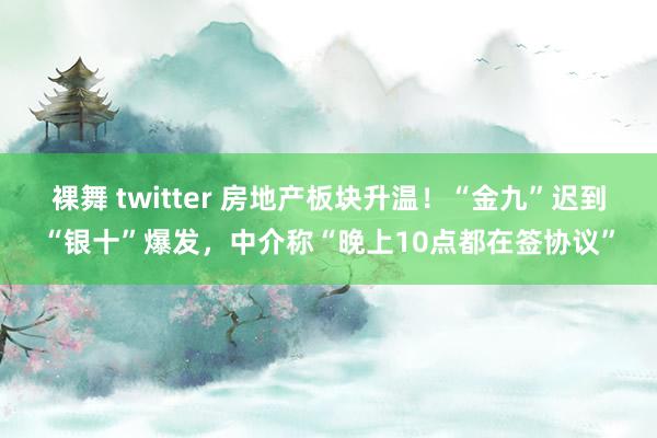 裸舞 twitter 房地产板块升温！“金九”迟到“银十”爆发，中介称“晚上10点都在签协议”