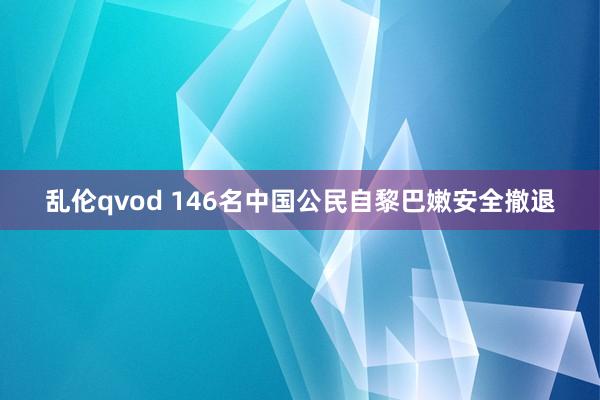 乱伦qvod 146名中国公民自黎巴嫩安全撤退