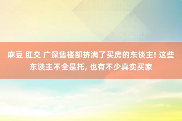 麻豆 肛交 广深售楼部挤满了买房的东谈主! 这些东谈主不全是托， 也有不少真实买家