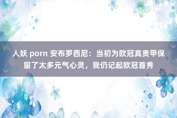 人妖 porn 安布罗西尼：当初为欧冠真贵甲保留了太多元气心灵，我仍记起欧冠首秀