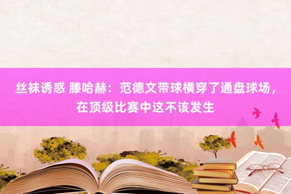 丝袜诱惑 滕哈赫：范德文带球横穿了通盘球场，在顶级比赛中这不该发生