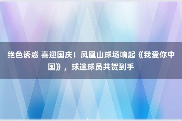 绝色诱惑 喜迎国庆！凤凰山球场响起《我爱你中国》，球迷球员共贺到手