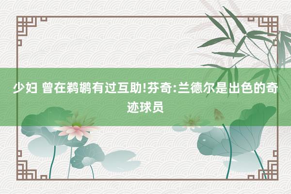 少妇 曾在鹈鹕有过互助!芬奇:兰德尔是出色的奇迹球员