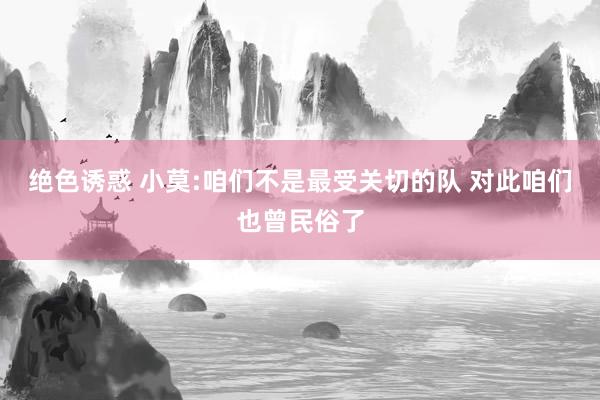 绝色诱惑 小莫:咱们不是最受关切的队 对此咱们也曾民俗了