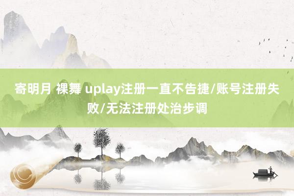 寄明月 裸舞 uplay注册一直不告捷/账号注册失败/无法注册处治步调