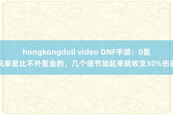 hongkongdoll video DNF手游：0氪玩家是比不外氪金的，几个细节加起来就收支30%伤害