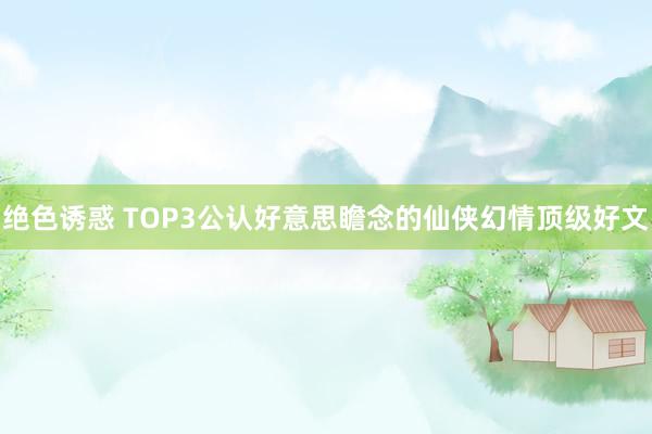 绝色诱惑 TOP3公认好意思瞻念的仙侠幻情顶级好文