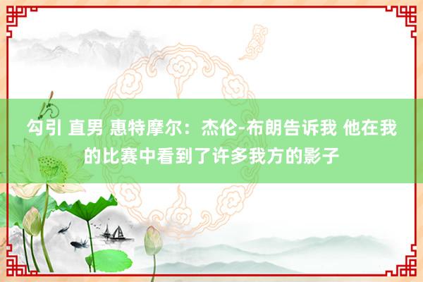 勾引 直男 惠特摩尔：杰伦-布朗告诉我 他在我的比赛中看到了许多我方的影子