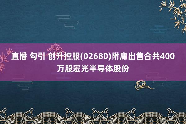 直播 勾引 创升控股(02680)附庸出售合共400万股宏光半导体股份