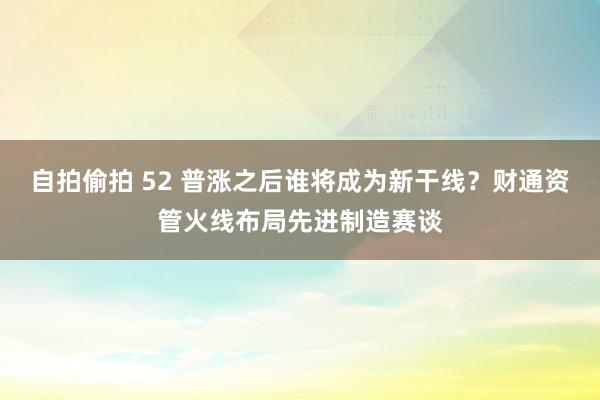 自拍偷拍 52 普涨之后谁将成为新干线？财通资管火线布局先进制造赛谈