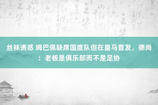 丝袜诱惑 姆巴佩缺席国度队但在皇马首发，德尚：老板是俱乐部而不是足协