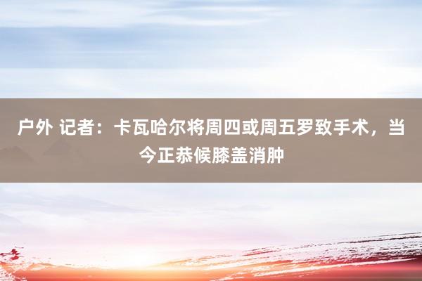 户外 记者：卡瓦哈尔将周四或周五罗致手术，当今正恭候膝盖消肿