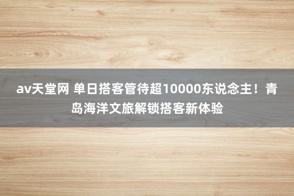 av天堂网 单日搭客管待超10000东说念主！青岛海洋文旅解锁搭客新体验