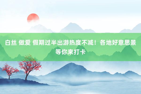 白丝 做爱 假期过半出游热度不减！各地好意思景等你来打卡