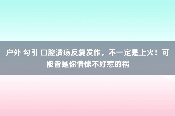 户外 勾引 口腔溃疡反复发作，不一定是上火！可能皆是你情愫不好惹的祸