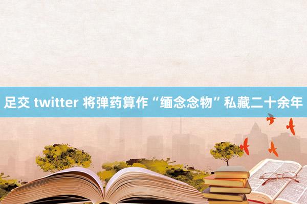 足交 twitter 将弹药算作“缅念念物”私藏二十余年