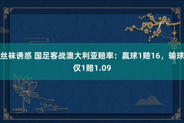 丝袜诱惑 国足客战澳大利亚赔率：赢球1赔16，输球仅1赔1.09