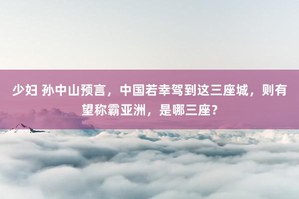 少妇 孙中山预言，中国若幸驾到这三座城，则有望称霸亚洲，是哪三座？