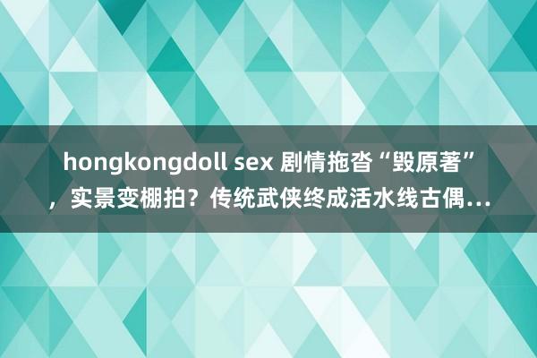 hongkongdoll sex 剧情拖沓“毁原著”，实景变棚拍？传统武侠终成活水线古偶…