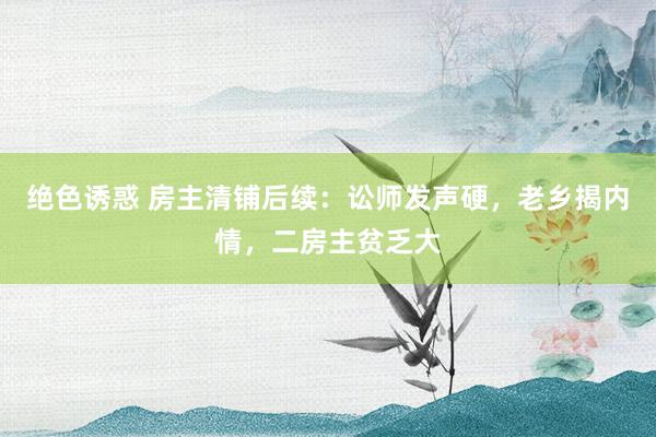 绝色诱惑 房主清铺后续：讼师发声硬，老乡揭内情，二房主贫乏大