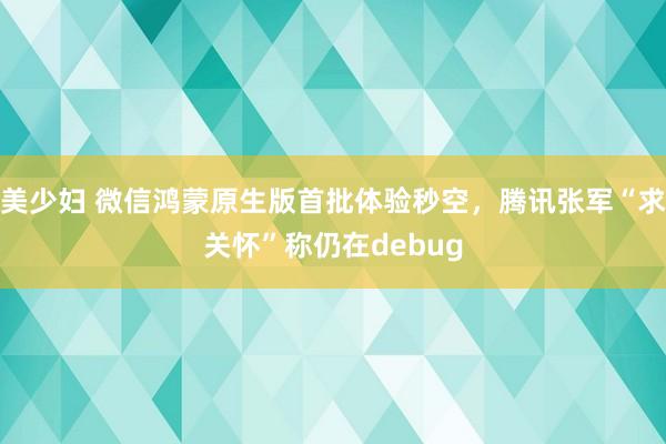 美少妇 微信鸿蒙原生版首批体验秒空，腾讯张军“求关怀”称仍在debug