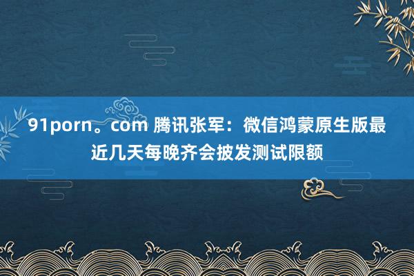 91porn。com 腾讯张军：微信鸿蒙原生版最近几天每晚齐会披发测试限额