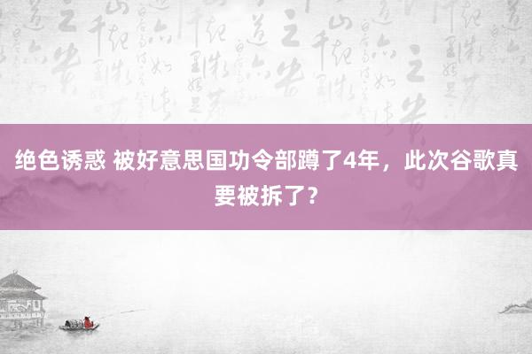 绝色诱惑 被好意思国功令部蹲了4年，此次谷歌真要被拆了？