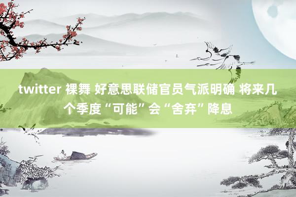 twitter 裸舞 好意思联储官员气派明确 将来几个季度“可能”会“舍弃”降息