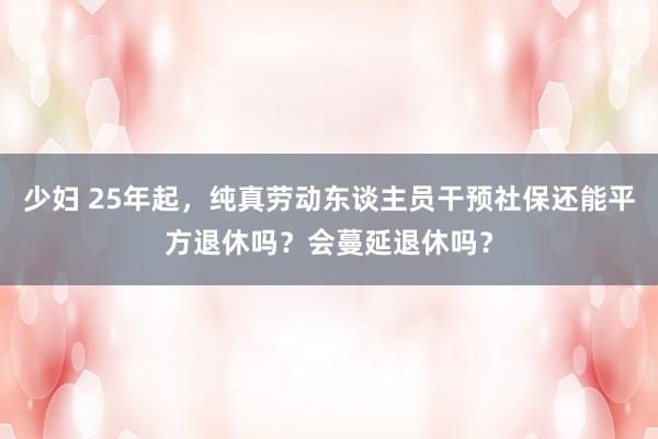 少妇 25年起，纯真劳动东谈主员干预社保还能平方退休吗？会蔓延退休吗？