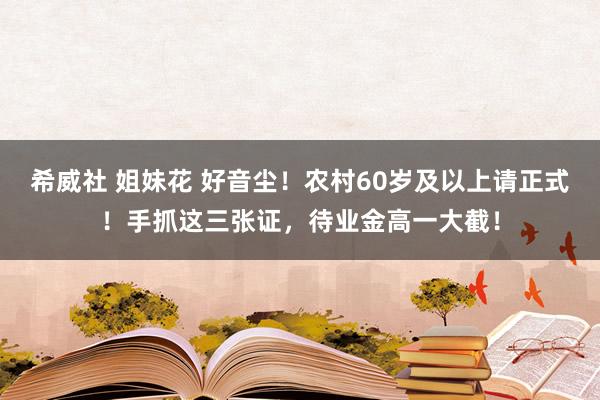 希威社 姐妹花 好音尘！农村60岁及以上请正式！手抓这三张证，待业金高一大截！