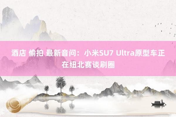 酒店 偷拍 最新音问：小米SU7 Ultra原型车正在纽北赛谈刷圈