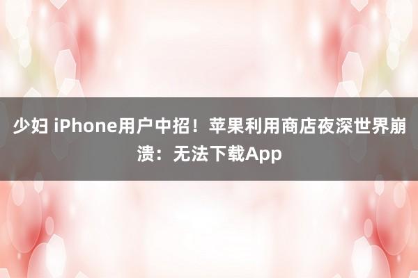 少妇 iPhone用户中招！苹果利用商店夜深世界崩溃：无法下载App