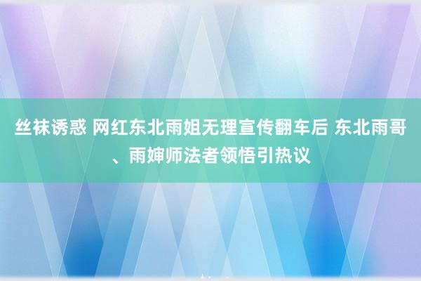 丝袜诱惑 网红东北雨姐无理宣传翻车后 东北雨哥、雨婶师法者领悟引热议