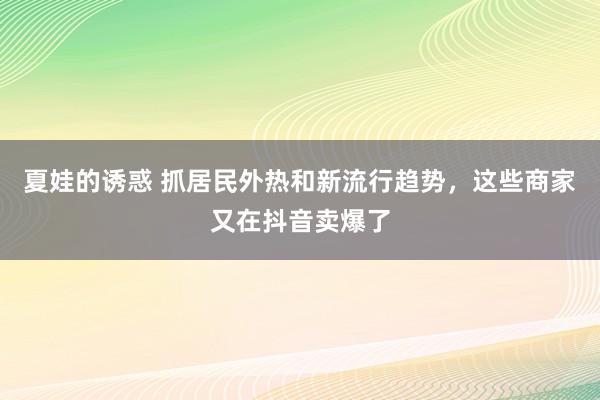 夏娃的诱惑 抓居民外热和新流行趋势，这些商家又在抖音卖爆了