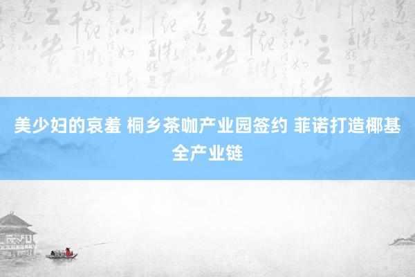 美少妇的哀羞 桐乡茶咖产业园签约 菲诺打造椰基全产业链