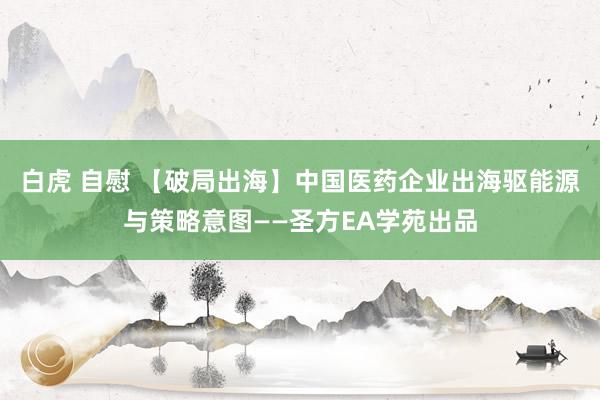 白虎 自慰 【破局出海】中国医药企业出海驱能源与策略意图——圣方EA学苑出品