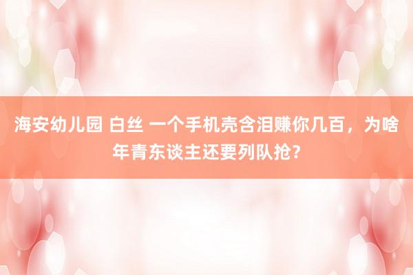 海安幼儿园 白丝 一个手机壳含泪赚你几百，为啥年青东谈主还要列队抢？