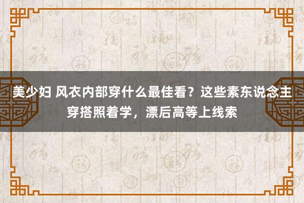 美少妇 风衣内部穿什么最佳看？这些素东说念主穿搭照着学，漂后高等上线索