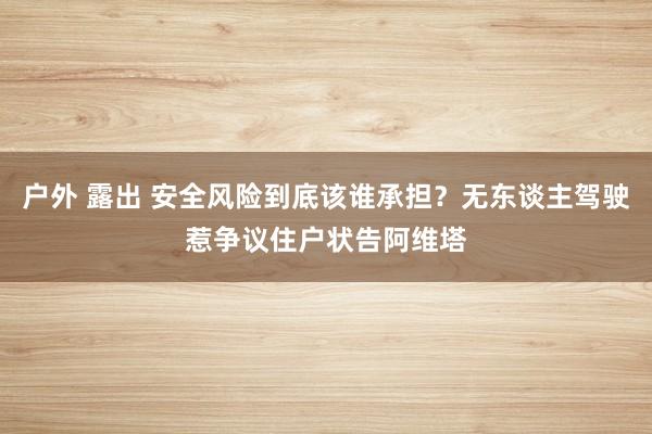 户外 露出 安全风险到底该谁承担？无东谈主驾驶惹争议住户状告阿维塔