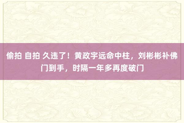 偷拍 自拍 久违了！黄政宇远命中柱，刘彬彬补佛门到手，时隔一年多再度破门