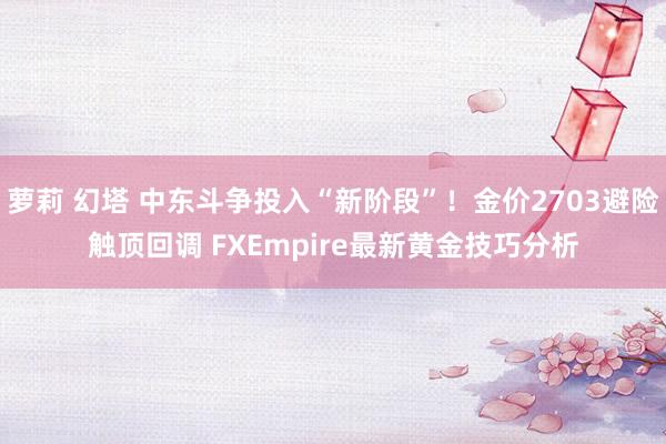 萝莉 幻塔 中东斗争投入“新阶段”！金价2703避险触顶回调 FXEmpire最新黄金技巧分析