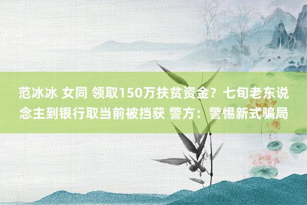 范冰冰 女同 领取150万扶贫资金？七旬老东说念主到银行取当前被挡获 警方：警惕新式骗局