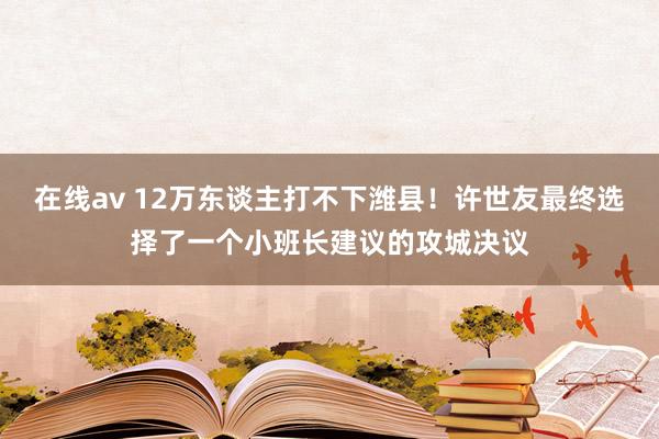 在线av 12万东谈主打不下潍县！许世友最终选择了一个小班长建议的攻城决议