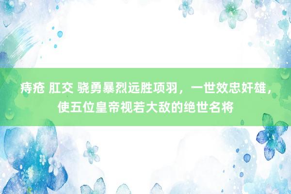 痔疮 肛交 骁勇暴烈远胜项羽，一世效忠奸雄，使五位皇帝视若大敌的绝世名将