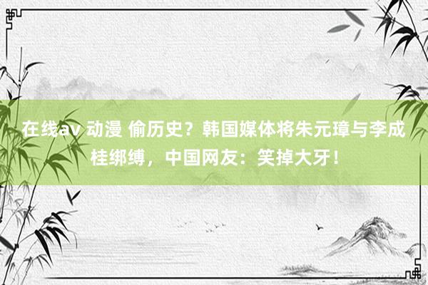 在线av 动漫 偷历史？韩国媒体将朱元璋与李成桂绑缚，中国网友：笑掉大牙！