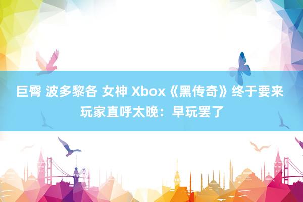 巨臀 波多黎各 女神 Xbox《黑传奇》终于要来 玩家直呼太晚：早玩罢了