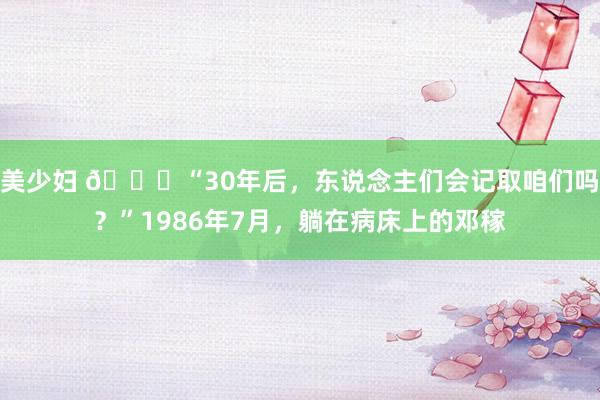 美少妇 🌞“30年后，东说念主们会记取咱们吗？”1986年7月，躺在病床上的邓稼