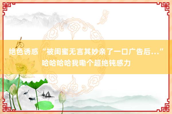 绝色诱惑 “被闺蜜无言其妙亲了一口广告后…”哈哈哈哈我嘞个超绝钝感力