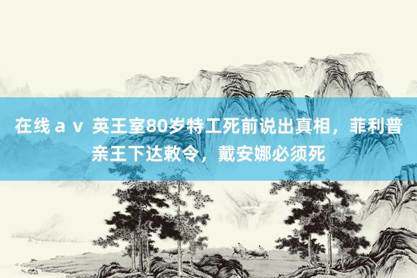 在线ａｖ 英王室80岁特工死前说出真相，菲利普亲王下达敕令，戴安娜必须死